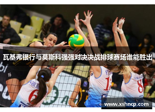 瓦基弗银行与莫斯科强强对决决战排球赛场谁能胜出